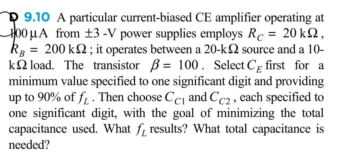 D 9.10 A particular current-biased CE amplifier operating at
H00 µA from ±3 -V power supplies employs Rc
-20 kΩ,
200 k2; it operates between a 20-k2 source and a 10-
k2 load. The transistor ß = 100. Select Cp first for a
minimum value specified to one significant digit and providing
up to 90% of f . Then choose Ccı and CC2 , each specified to
one significant digit, with the goal of minimizing the total
capacitance used. What f, results? What total capacitance is
%|
B
E
needed?
