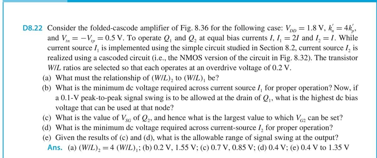 D8.22 Consider the folded-cascode amplifier of Fig. 8.36 for the following case: Vpp = 1.8 V, k, = 4k,,
21 and I, = I. While
and V, = -V,, = 0.5 V. To operate Q, and Q, at equal bias currents I, I,
current source I, is implemented using the simple circuit studied in Section 8.2, current source I, is
realized using a cascoded circuit (i.e., the NMOS version of the circuit in Fig. 8.32). The transistor
WIL ratios are selected so that each operates at an overdrive voltage of 0.2 V.
(a) What must the relationship of (W/L), to (W/L), be?
(b) What is the minimum dc voltage required across current source I, for proper operation? Now, if
a 0.1-V peak-to-peak signal swing is to be allowed at the drain of Q, what is the highest de bias
voltage that can be used at that node?
(c) What is the value of Vsg of Q,, and hence what is the largest value to which V, can be set?
(d) What is the minimum dc voltage required across current-source I, for proper operation?
(e) Given the results of (c) and (d), what is the allowable range of signal swing at the output?
Ans. (a) (W/L), =4 (W/L),; (b) 0.2 V, 1.55 V; (c) 0.7 V, 0.85 V; (d) 0.4 V; (e) 0.4 V to 1.35 V
SG
