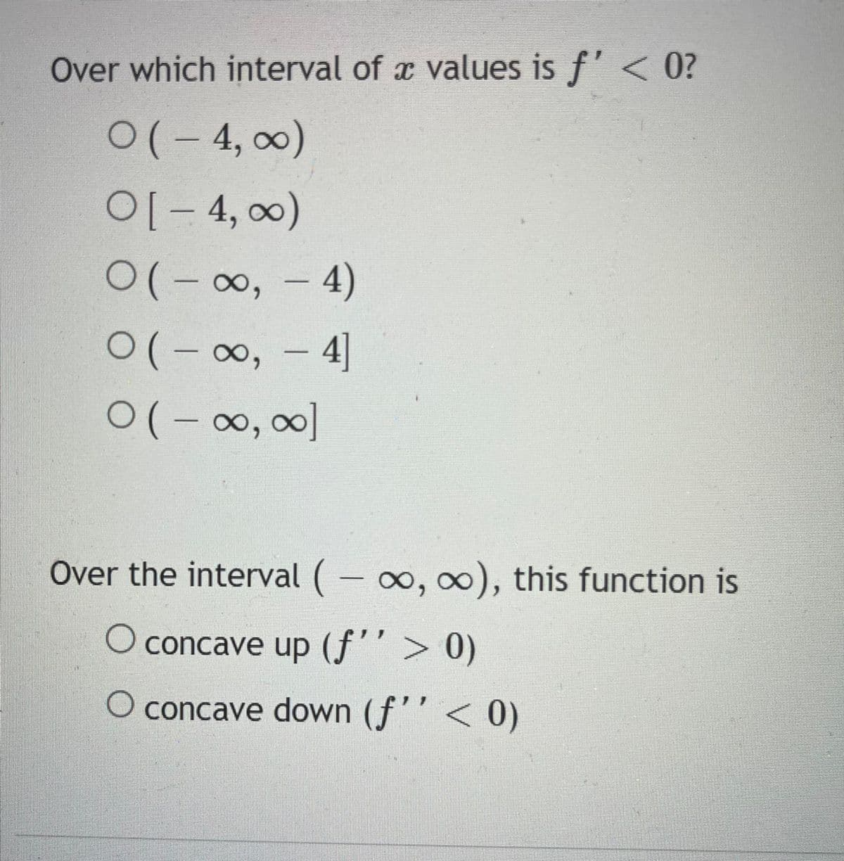 Over which interval of a values is f' < 0?
0(-4, ∞)
O[-4, ∞0)
O(-∞, -4)
O(-∞, - 4]
0(-∞, ∞]
Over the interval (-∞o, ∞o), this function is
O concave up (fƒ'' > 0)
O concave down (f'' < 0)