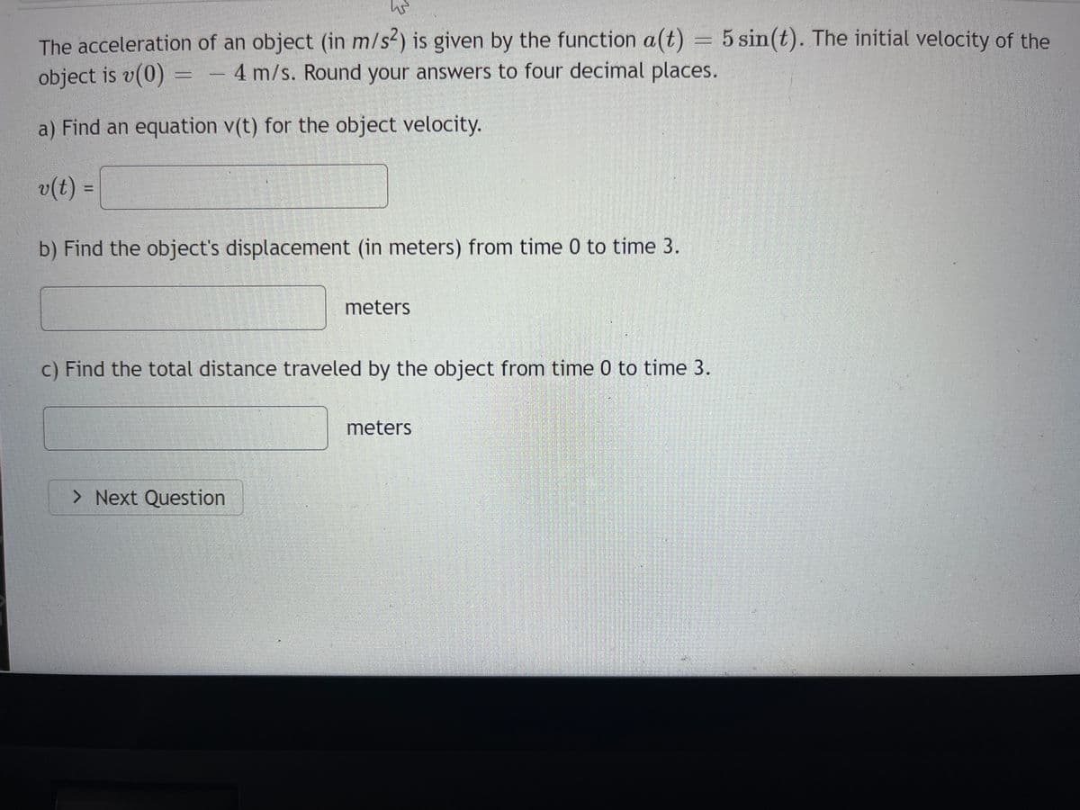 WS
The acceleration of an object (in m/s2) is given by the function a(t) = 5 sin(t). The initial velocity of the
object is v(0) = - 4 m/s. Round your answers to four decimal places.
a) Find an equation v(t) for the object velocity.
v(t) =
b) Find the object's displacement (in meters) from time 0 to time 3.
meters
c) Find the total distance traveled by the object from time 0 to time 3.
> Next Question
meters