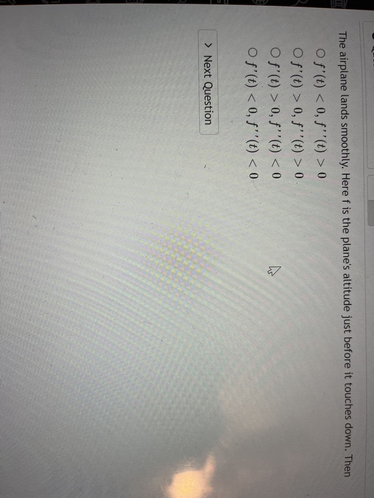 The airplane lands smoothly. Here f is the plane's altitude just before it touches down. Then
O f'(t) < 0, f''(t) > 0
Of'(t) > 0, f''(t) > 0
○ f'(t) > 0, f''(t) < 0
O f'(t) < 0, f''(t) < 0
> Next Question