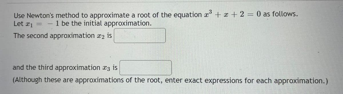 Use Newton's method to approximate a root of the equation x³ + x + 2 = 0 as follows.
Let x₁ = 1 be the initial approximation.
#1
The second approximation 2 is
and the third approximation 3 is
(Although these are approximations of the root, enter exact expressions for each approximation.)
