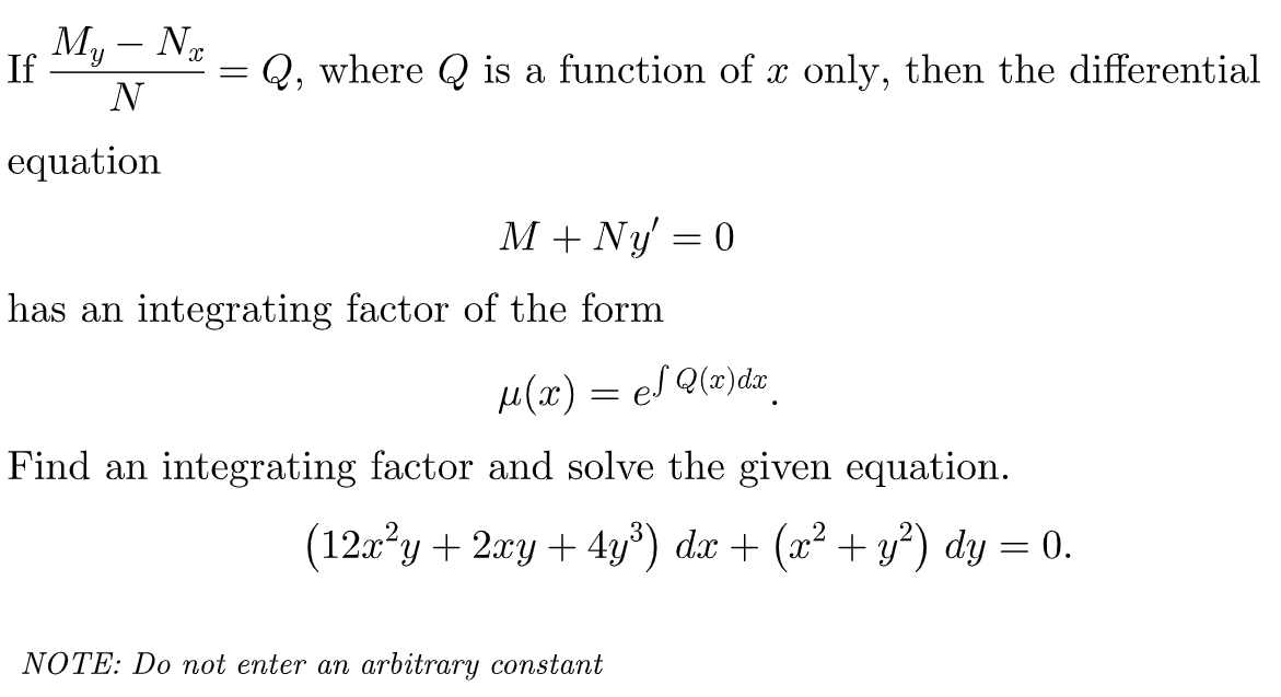 My - N₂
N
If
=
Q, where is a function of x only, then the differential
equation
M + Ny = 0
has an integrating factor of the form
μ(x) = el Q(x) dx
eS
Find an integrating factor and solve the given equation.
(12x²y + 2xy + 4y³) dx + (x² + y²) dy = 0.
NOTE: Do not enter an arbitrary constant