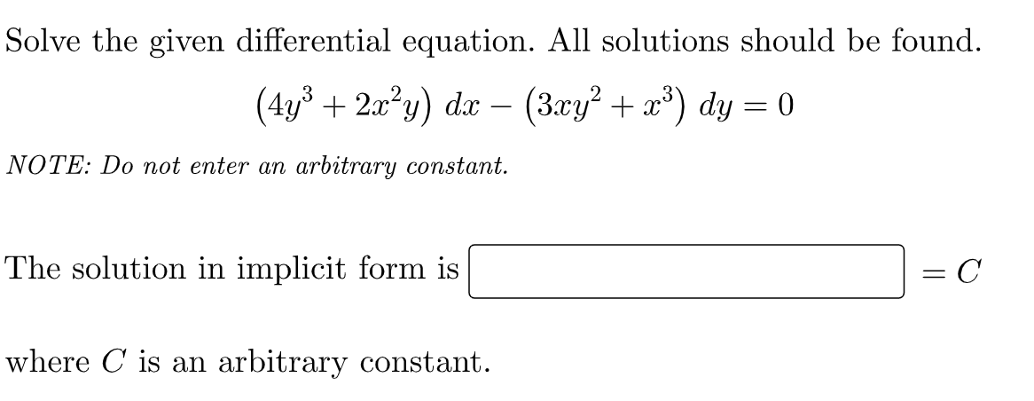 Solve the given differential equation. All solutions should be found.
(4y³ + 2x²y) dx - (3xy² + x³) dy = 0
NOTE: Do not enter an arbitrary constant.
The solution in implicit form is
= C
where is an arbitrary constant.
=