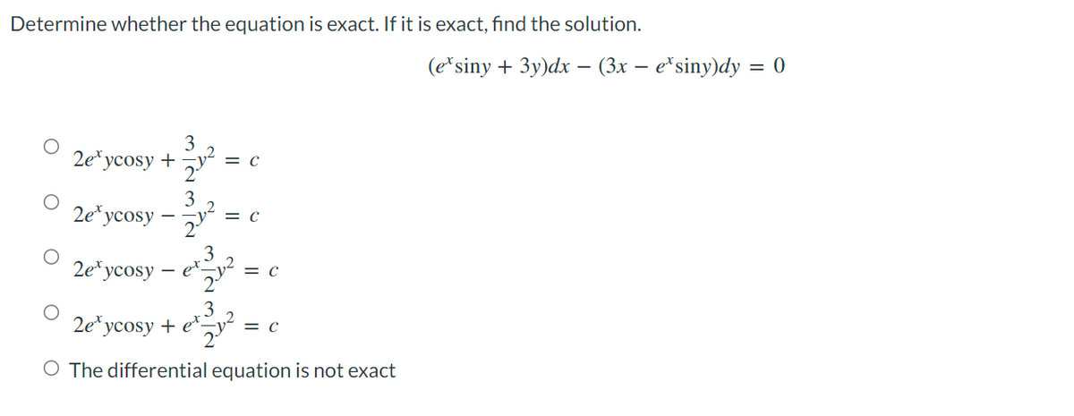 Determine whether the equation is exact. If it is exact, find the solution.
2exycosy + 31.1²
= C
3
2exycosy
51²=
= C
2.
2exycosy
er²³312
ex
= C
O
3
2eycosy + e-
e²²/³4² =
= C
O The differential equation is not exact
O
O
O
(ex siny + 3y)dx − (3x − e*siny)dy = 0