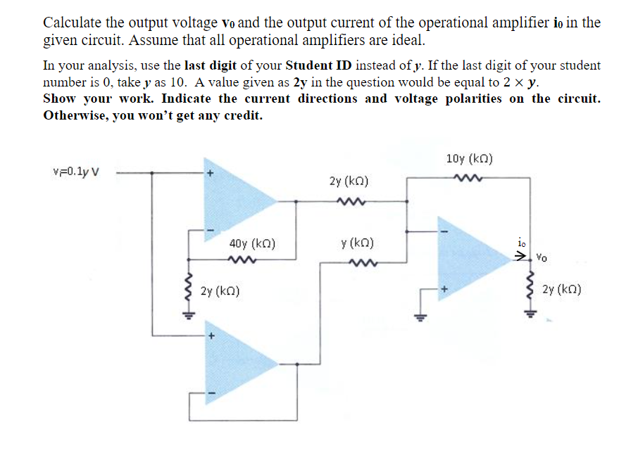 Calculate the output voltage vo and the output current of the operational amplifier io in the
given circuit. Assume that all operational amplifiers are ideal.
In your analysis, use the last digit of your Student ID instead of y. If the last digit of your student
number is 0, take y as 10. A value given as 2y in the question would be equal to 2 × y.
Show your work. Indicate the current directions and voltage polarities on the circuit.
Otherwise, you won't get any credit.
VF0.1y V
+
40y (kn)
2y (kn)
2y (kn)
y (Kn)
www
10y (kn)
io
№
Vo
2y (kn)