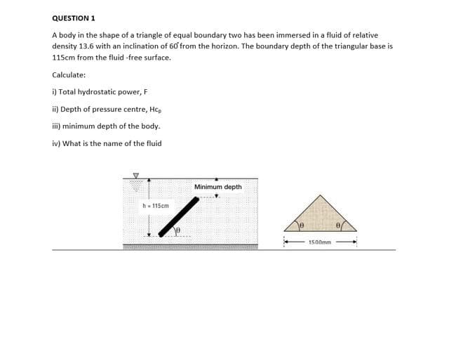 QUESTION 1
A body in the shape of a triangle of equal boundary two has been immersed in a fluid of relative
density 13.6 with an inclination of 60 from the horizon. The boundary depth of the triangular base is
115cm from the fluid -free surface.
Calculate:
i) Total hydrostatic power, F
ii) Depth of pressure centre, Hcp
i) minimum depth of the body.
iv) What is the name of the fluid
Minimum depth
h- 115cm
1500mm
