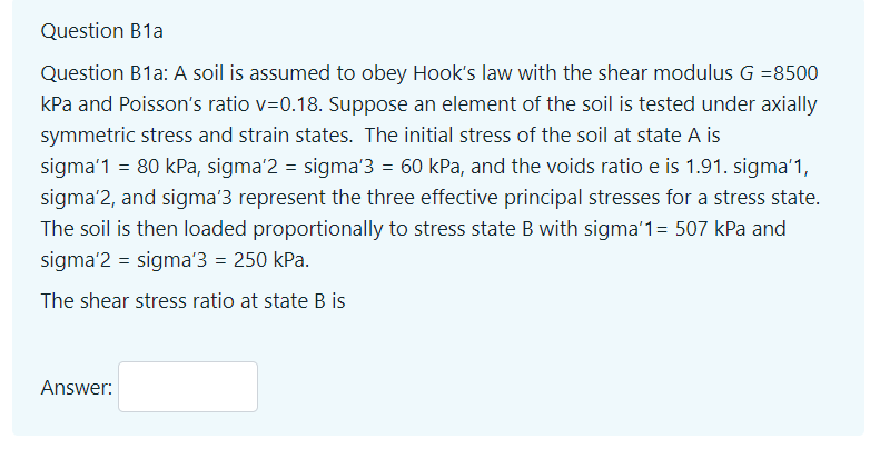 Question B1a
Question B1a: A soil is assumed to obey Hook's law with the shear modulus G =8500
kPa and Poisson's ratio v=0.18. Suppose an element of the soil is tested under axially
symmetric stress and strain states. The initial stress of the soil at state A is
sigma'1 = 80 kPa, sigma'2 = sigma'3 = 60 kPa, and the voids ratio e is 1.91. sigma'1,
sigma'2, and sigma'3 represent the three effective principal stresses for a stress state.
The soil is then loaded proportionally to stress state B with sigma'1= 507 kPa and
sigma'2 = sigma'3 = 250 kPa.
The shear stress ratio at state B is
Answer:
