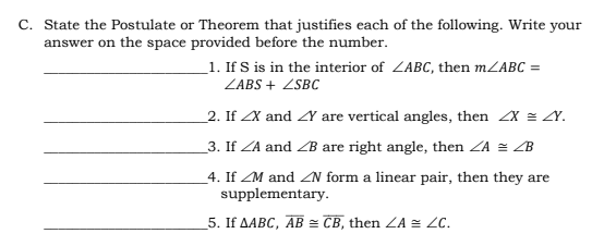 C. State the Postulate or Theorem that justifies each of the following. Write your
answer on the space provided before the number.
_1. If S is in the interior of ZABC, then mZABC =
ZABS + ZSBC
2. If ZX and Y are vertical angles, then X = Y.
_3. If ZA and ZB are right angle, then ZA = ZB
4. If ZM and ZN form a linear pair, then they are
supplementary.
5. If AABC, AB = CB, then ZA = ZC.
