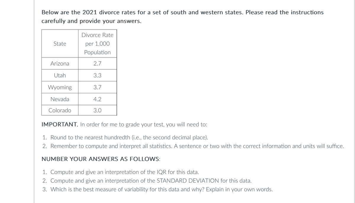 Below are the 2021 divorce rates for a set of south and western states. Please read the instructions
carefully and provide your answers.
Divorce Rate
State
per 1,000
Population
Arizona
2.7
Utah
3.3
Wyoming
3.7
Nevada
4.2
3.0
Colorado
IMPORTANT. In order for me to grade your test, you will need to:
1. Round to the nearest hundredth (i.e., the second decimal place).
2. Remember to compute and interpret all statistics. A sentence or two with the correct information and units will suffice.
NUMBER YOUR ANSWERS AS FOLLOWS:
1. Compute and give an interpretation of the IQR for this data.
2. Compute and give an interpretation of the STANDARD DEVIATION for this data.
3. Which is the best measure of variability for this data and why? Explain in your own words.