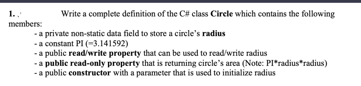 Write a complete definition of the C# class Circle which contains the following
- a private non-static data field to store a circle's radius
- a constant PI (=3.141592)
- a public read/write property that can be used to read/write radius
- a public read-only property that is returning circle's area (Note: PI*radius*radius)
- a public constructor with a parameter that is used to initialize radius
1.
members: