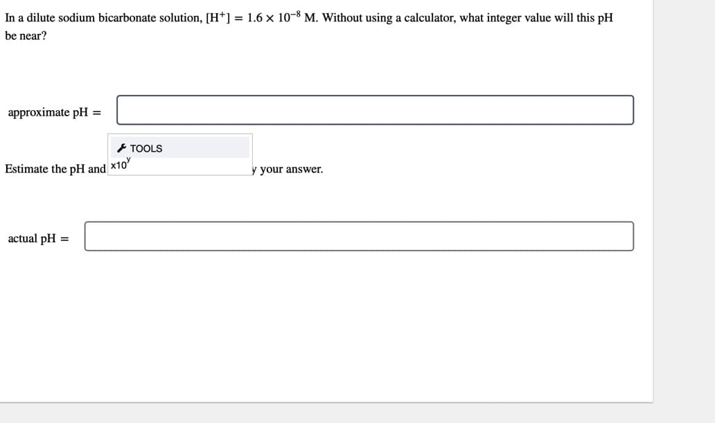 In a dilute sodium bicarbonate solution, [H*] = 1.6 × 10-8 M. Without using a calculator, what integer value will this pH
be near?
approximate pH =
Estimate the pH and x10
actual pH =
TOOLS
y your answer.