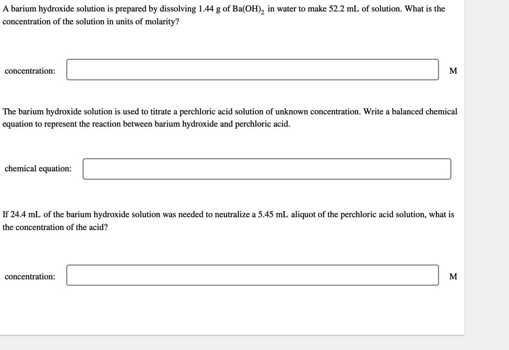 A barium hydroxide solution is prepared by dissolving 1.44 g of Ba(OH)₂ in water to make 52.2 mL of solution. What is the
concentration of the solution in units of molarity?
concentration:
The barium hydroxide solution is used to titrate a perchloric acid solution of unknown concentration. Write a balanced chemical
equation to represent the reaction between barium hydroxide and perchloric acid.
chemical equation:
M
If 24.4 mL of the barium hydroxide solution was needed to neutralize a 5.45 mL aliquot of the perchloric acid solution, what is
the concentration of the acid?
concentration:
M