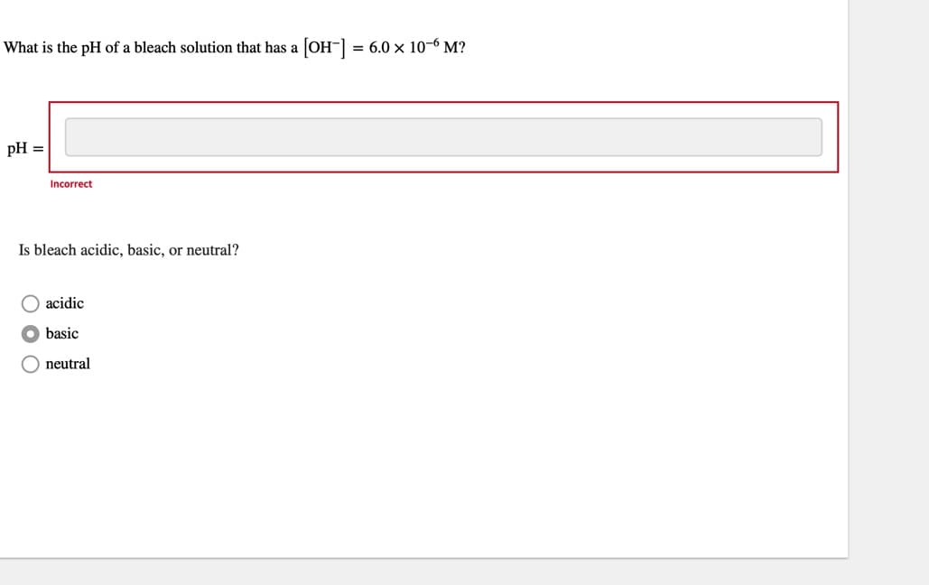 What is the pH of a bleach solution that has a [OH-] = 6.0 x 10-6 M?
pH =
Incorrect
Is bleach acidic, basic, or neutral?
acidic
basic
neutral