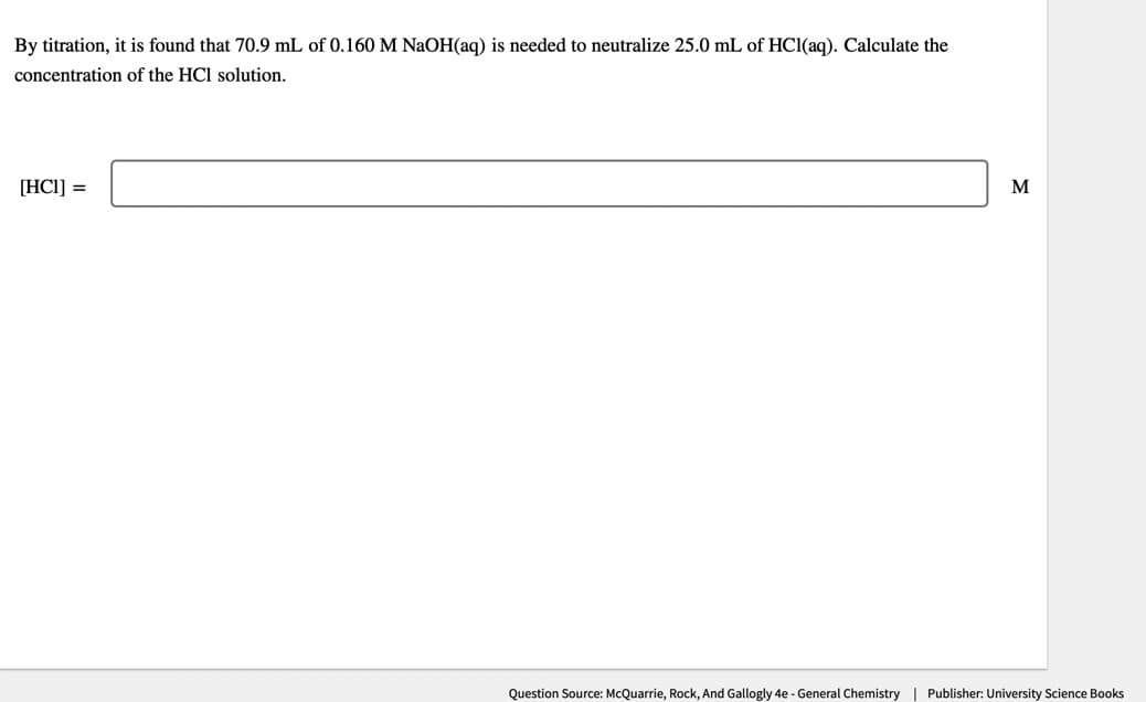By titration, it is found that 70.9 mL of 0.160 M NaOH(aq) is needed to neutralize 25.0 mL of HCl(aq). Calculate the
concentration of the HCl solution.
[HC1] =
M
Question Source: McQuarrie, Rock, And Gallogly 4e - General Chemistry | Publisher: University Science Books