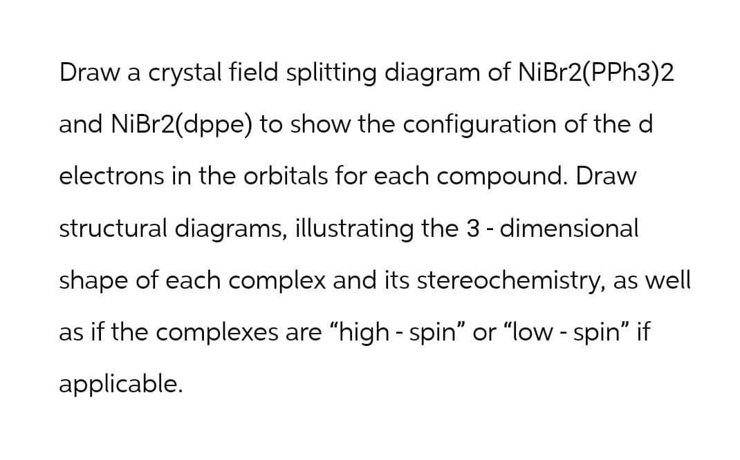 Draw a crystal field splitting diagram of NiBr2(PPH3)2
and NiBr2(dppe) to show the configuration of the d
electrons in the orbitals for each compound. Draw
structural diagrams, illustrating the 3-dimensional
shape of each complex and its stereochemistry, as well
as if the complexes are "high - spin" or "low - spin" if
applicable.