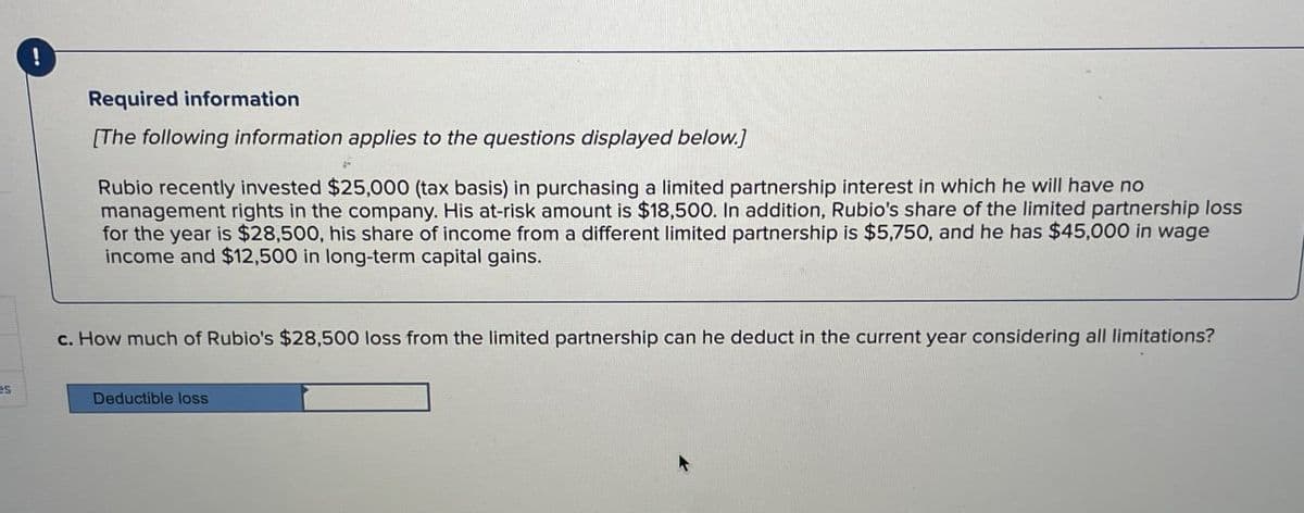 es
Required information
[The following information applies to the questions displayed below.]
Rubio recently invested $25,000 (tax basis) in purchasing a limited partnership interest in which he will have no
management rights in the company. His at-risk amount is $18,500. In addition, Rubio's share of the limited partnership loss
for the year is $28,500, his share of income from a different limited partnership is $5,750, and he has $45,000 in wage
income and $12,500 in long-term capital gains.
c. How much of Rubio's $28,500 loss from the limited partnership can he deduct in the current year considering all limitations?
Deductible loss