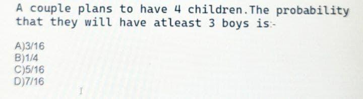 A couple plans to have 4 children. The probability
that they will have atleast 3 boys is:-
A)3/16
B)1/4
C)5/16
D)7/16
1