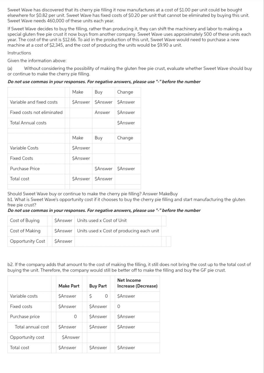 Sweet Wave has discovered that its cherry pie filling it now manufactures at a cost of $1.00 per unit could be bought
elsewhere for $0.82 per unit. Sweet Wave has fixed costs of $0.20 per unit that cannot be eliminated by buying this unit.
Sweet Wave needs 460,000 of these units each year.
If Sweet Wave decides to buy the filling, rather than producing it, they can shift the machinery and labor to making a
special gluten free pie crust it now buys from another company. Sweet Wave uses approximately 500 of these units each
year. The cost of the unit is $12.66. To aid in the production of this unit, Sweet Wave would need to purchase a new
machine at a cost of $2,345, and the cost of producing the units would be $9.90 a unit.
Instructions
Given the information above:
(a)
Without considering the possibility of making the gluten free pie crust, evaluate whether Sweet Wave should buy
or continue to make the cherry pie filling.
Do not use commas in your responses. For negative answers, please use "-" before the number
Make
Buy
Change
$Answer $Answer $Answer
Answer $Answer
$Answer
Variable and fixed costs
Fixed costs not eliminated
Total Annual costs
Variable Costs
Fixed Costs
Purchase Price
Total cost
Variable costs
Fixed costs
Purchase price
Make
Total annual cost
$Answer
$Answer
Opportunity cost
Total cost
Should Sweet Wave buy or continue to make the cherry pie filling? Answer MakeBuy
b1. What is Sweet Wave's opportunity cost if it chooses to buy the cherry pie filling and start manufacturing the gluten
free pie crust?
Do not use commas in your responses. For negative answers, please use "-" before the number
Cost of Buying
$Answer Units used x Cost of Unit
Cost of Making
$Answer Units used x Cost of producing each unit
Opportunity Cost
$Answer
$Answer $Answer
b2. If the company adds that amount to the cost of making the filling, it still does not bring the cost up to the total cost of
buying the unit. Therefore, the company would still be better off to make the filling and buy the GF pie crust.
Buy
0
Make Part Buy Part
$Answer
$
$Answer
$Answer
$Answer $Answer
$Answer
$Answer
Change
0
Net Income
Increase (Decrease)
$Answer
$Answer 0
$Answer $Answer
$Answer
$Answer
$Answer $Answer