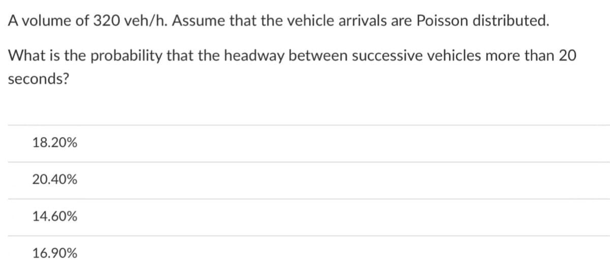 A volume of 320 veh/h. Assume that the vehicle arrivals are Poisson distributed.
What is the probability that the headway between successive vehicles more than 20
seconds?
18.20%
20.40%
14.60%
16.90%
