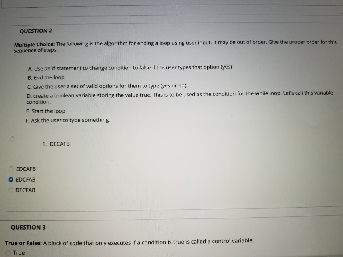 QUESTION 2
Multiple Choice: The following is the algorithm for ending a loop using user input. It may be out of order. Give the proper order for this
sequence of steps.
A. Use an if-statement to change condition to false if the user types that option (yes)
B. End the loop
C. Give the user a set of valid options for them to type (yes or no)
D. create a boolean variable storing the value true. This is to be used as the condition for the while loop. Let's call this variable
condition.
E. Start the loop
F. Ask the user to type something.
1. DECAFB
EDCAFB
EDCFAB
O DECFAB
QUESTION 3
True or False: A block of code that only executes if a condition is true is called a control variable.
O True
