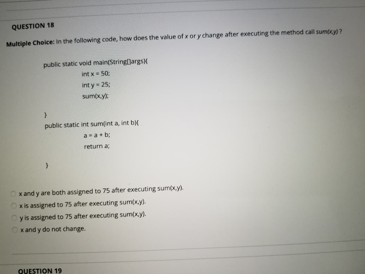 QUESTION 18
Multiple Choice: In the following code, how does the value of x or y change after executing the method call sum(x,y)?
public static void main(String[]args){
int x = 50;
int y = 25;
sum(x,y);
public static int sum(int a, int b){
a = a + b;
return a;
x and y are both assigned to 75 after executing sum(x,y).
x is assigned to 75 after executing sum(x,y).
O y is assigned to 75 after executing sum(x,y).
Ox and y do not change.
QUESTION 19
