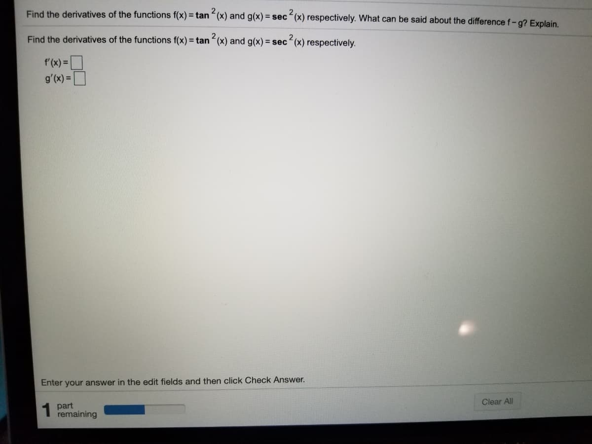 Find the derivatives of the functions f(x) = tan (x) and g(x) = sec“(x) respectively. What can be said about the difference f-g? Explain.
Find the derivatives of the functions f(x) = tan (x) and g(x) = sec (x) respectively.
f'(x)=
g'(x) =D
Enter your answer in the edit fields and then click Check Answer.
Clear All
part
remaining
