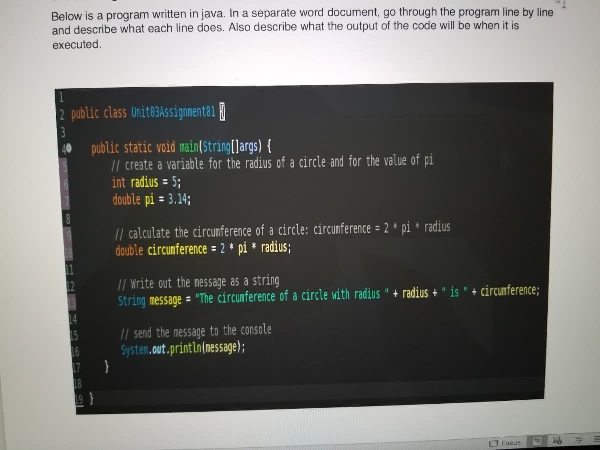 Below is a program written in java. In a separate word document, go through the program line by line
and describe what each line does. Also describe what the output of the code will be when it is
executed.
| 1
2 public class Unit@3Assignment01
3
public static void main(String[]args) {
// create a variable for the radius of a circle and for the value of pi
int radius = 5;
double pi = 3.14;
%3D
// calculate the circumference of a circle: circumference = 2 * pi * radius
double circumference = 2 * pi * radius;
// Write out the message as a string
String message = "The circumference of a circle with radius " + radius +
12
is
+ circumference;
15
16
}
// send the message to the console
System.out.println(message);
17
18
19 }
O Focus
