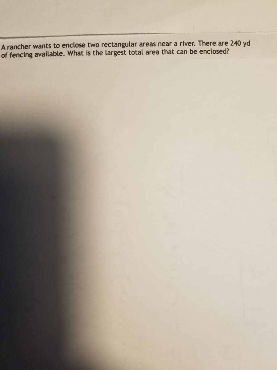 A rancher wants to enclose two rectangular areas near a river. There are 240 yd
of fencing available. What is the largest total area that can be enclosed?
