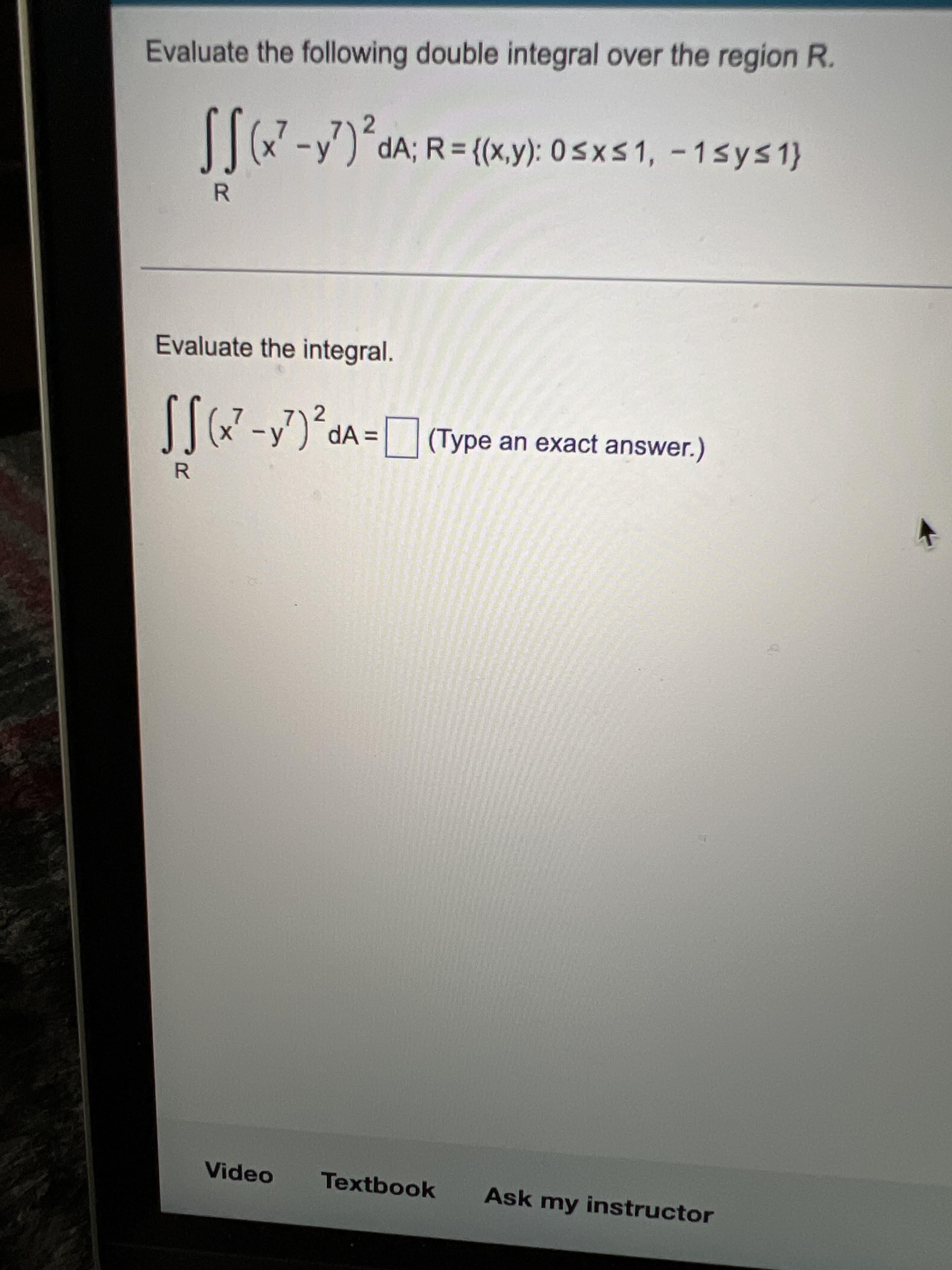 Evaluate the following double integral over the region R.
-y') dA; R= {(x,y): 0sxs1, - 1sys1}
R.
Evaluate the integral.
7)2
|-y) dA = (Type an exact answer.)
R.
Video
Textbook
Ask my instructor
