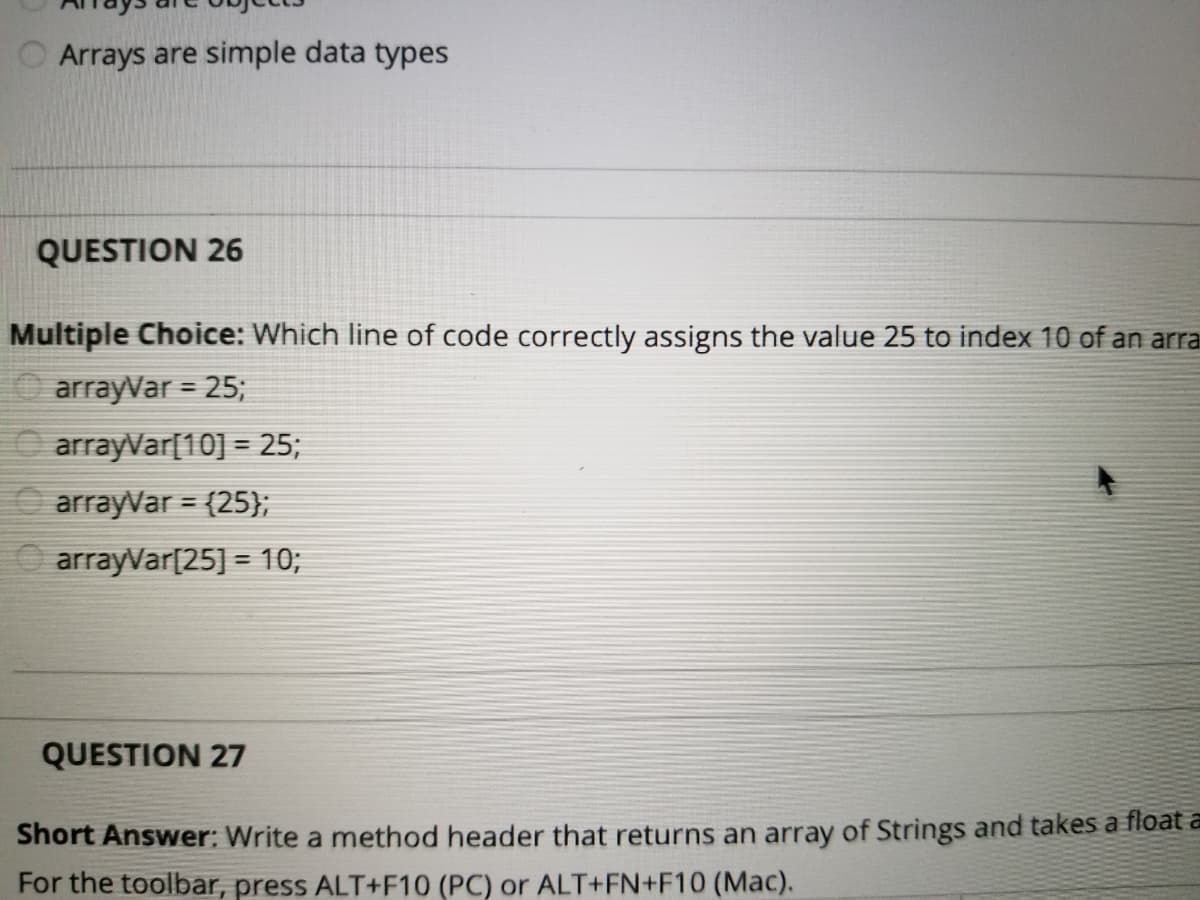 O Arrays are simple data types
QUESTION 26
Multiple Choice: Which line of code correctly assigns the value 25 to index 10 of an arra
arrayVar = 25;
%3D
O arrayVar[10] = 25;
arrayVar = (25};
%3D
O arrayVar[25] = 10;
QUESTION 27
Short Answer: Write a method header that returns an array of Strings and takes a float a
For the toolbar, press ALT+F10 (PC) or ALT+FN+F10 (Mac).
