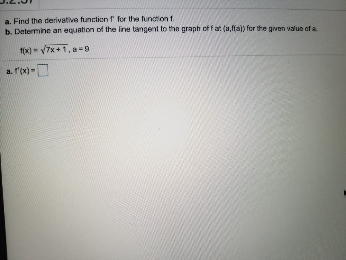 a. Find the derivative function f' for the function f.
b. Determine an equation of the line tangent to the graph of f at (a,f(a)) for the given value of a.
f(x) = 7x+ 1, a= 9
a. f'(x) =
%3D
