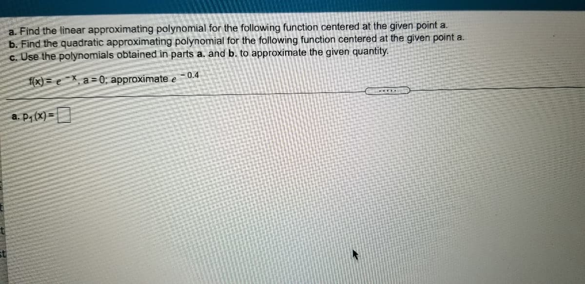 a. Find the linear approximating polynomial for the following function centered at the given point a.
b. Find the quadratic approximating polynomial for the following function centered at the given point a.
c. Use the polynomials obtained in parts a. and b. to approximate the given quantity.
f(x) = e¯X, a= 0; approximate e-0.4
a. P, (x) =
