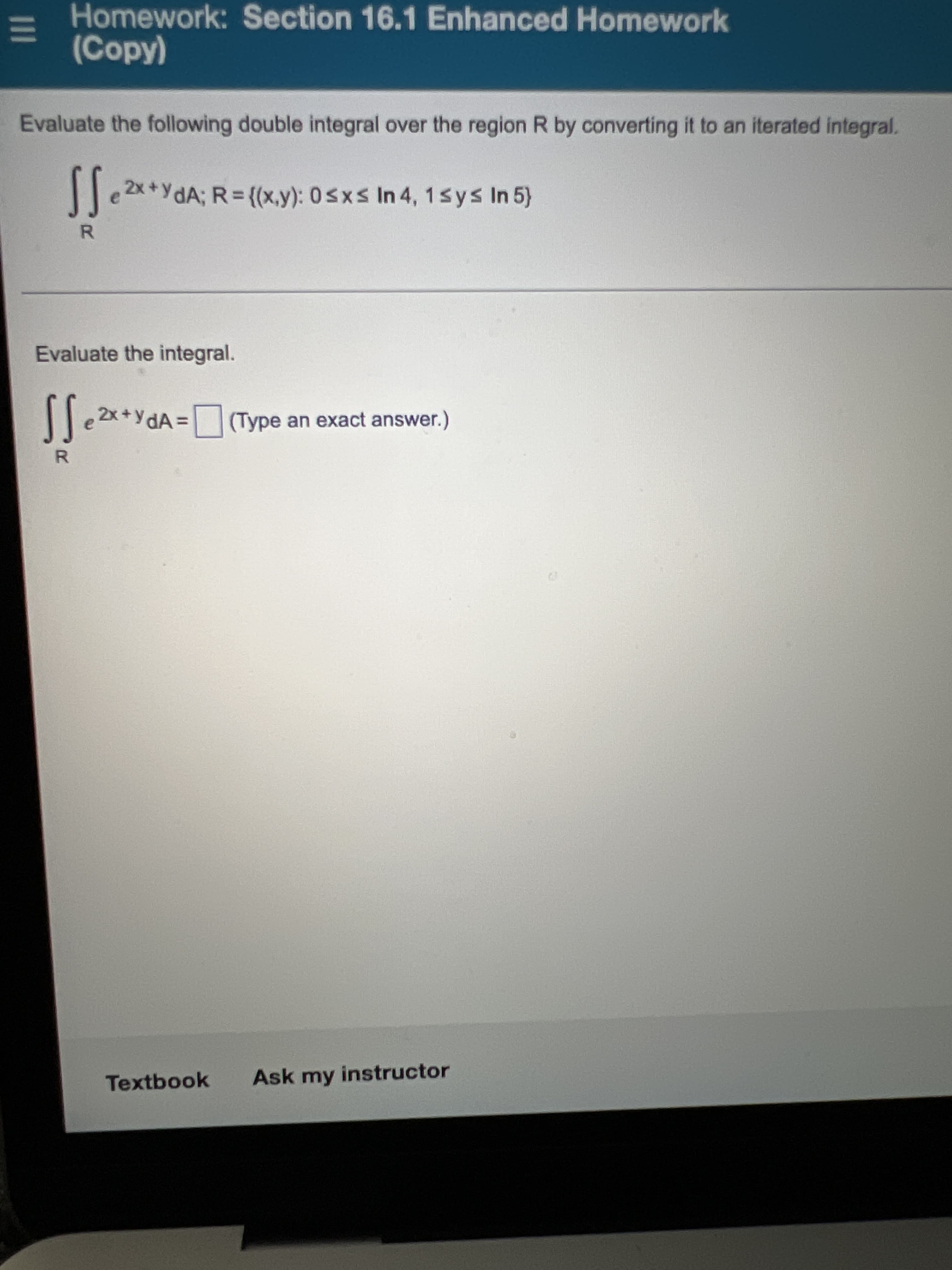 1II
Homework: Section 16.1 Enhanced Homework
(Copy)
Evaluate the following double integral over the region R by converting it to an iterated integral.
e 2x +YdA; R = {(x,y): 0sxs In 4, 1sys In 5}
Evaluate the integral.
|e 2x+YdA =
(Type an exact answer.)
Textbook
Ask my instructor
