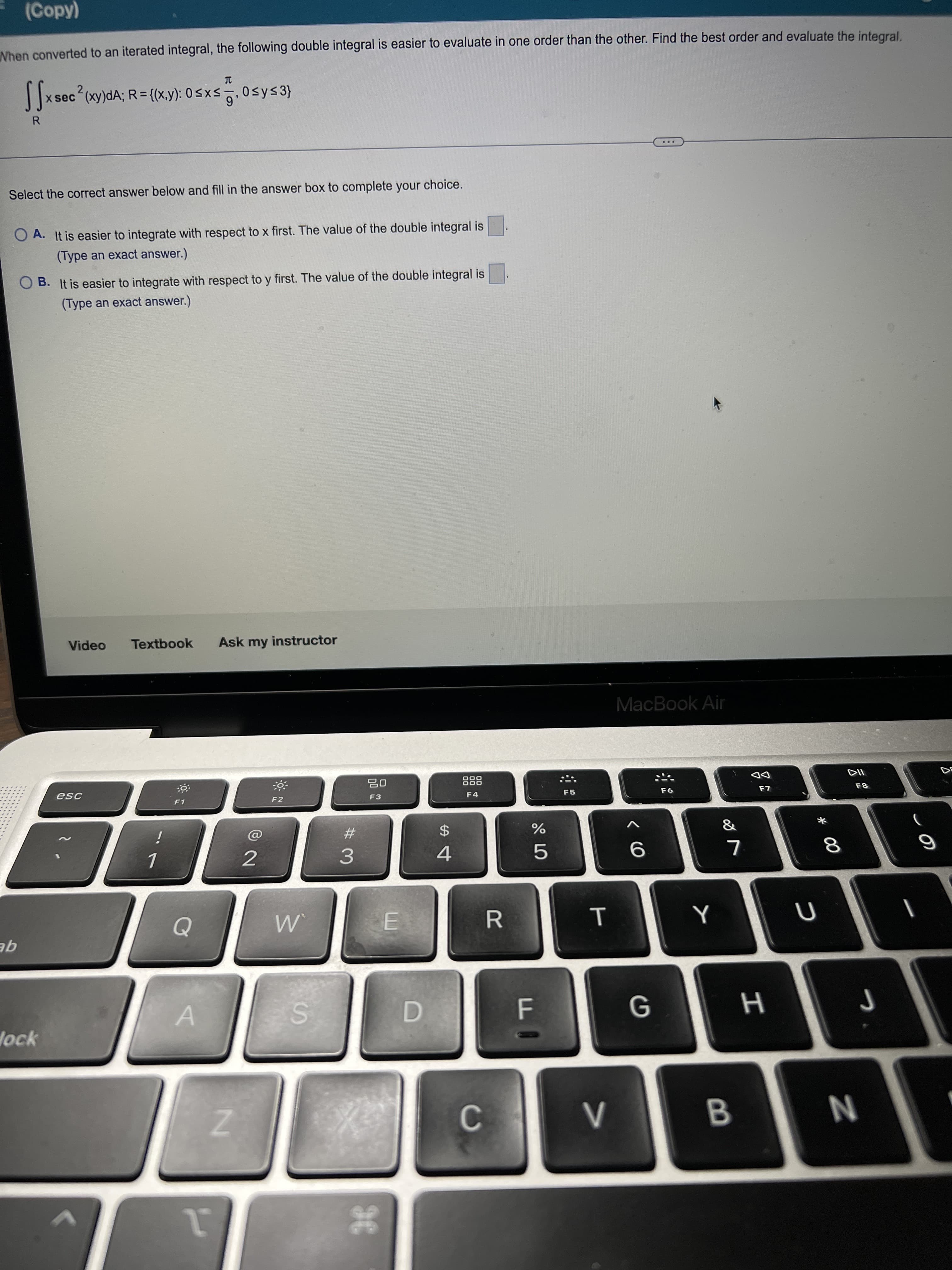 しの
* 00
T
#3
(Copy)
Nhen converted to an iterated integral, the following double integral is easier to evaluate in one order than the other. Find the best order and evaluate the integral
x sec (xy)dA; R= {(x,y): 0<xs, 0sys3}
...
Select the correct answer below and fill in the answer box to complete your choice.
O A. It is easier to integrate with respect to x first. The value of the double integral is
(Type an exact answer.)
O B. It is easier to integrate with respect to y first. The value of the double integral is
(Type an exact answer.)
Video
Textbook
Ask my instructor
MacBook Air
O00
DD
F1
F2
F3
F4
F5
%23
$4
9
R.
qE
G
lock
D.
B.
