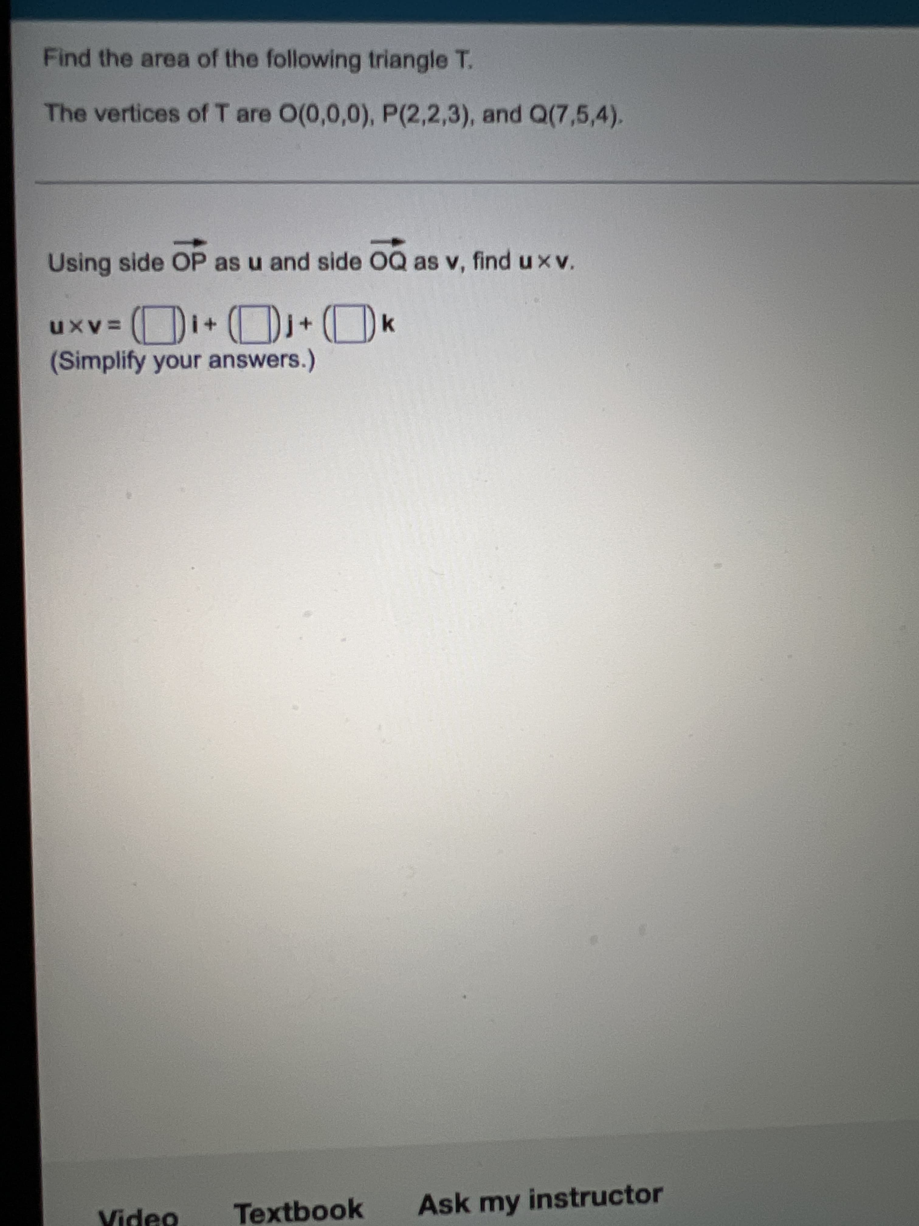 Find the area of the following triangle T.
The vertices of T are O(0,0,0), P(2,2,3), and Q(7,5,4).
Using side OP as u and side OQ as v, find u xv.
(Simplify your answers.)
Textbook
Ask my instructor
Video
