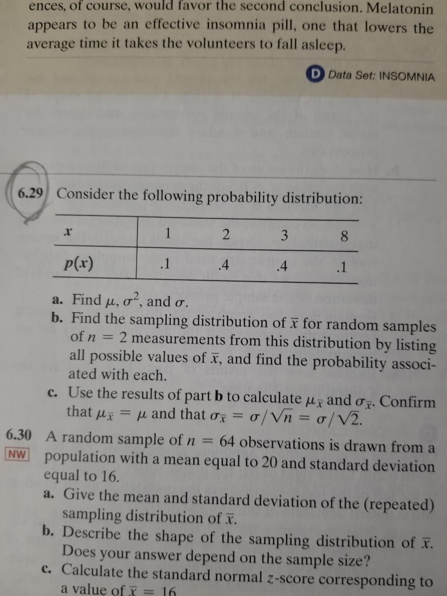 ences, of course, would favor the second conclusion. Melatonin
appears to be an effective insomnia pill, one that lowers the
average time it takes the volunteers to fall asleep.
D Data Set: INSOMNIA
6.29 Consider the following probability distribution:
2
3
p(x)
.1
.4
.4
.1
a. Find u, o", and o.
b. Find the sampling distribution of x for random samples
of n
2 measurements from this distribution by listing
all possible values of x, and find the probability associ-
ated with each.
c. Use the results of part b to calculate u and o. Confirm
that ux = µ and that o = 0/Vn = 0/V2.
6.30 A random sample of n
population with a mean equal to 20 and standard deviation
equal to 16.
a. Give the mean and standard deviation of the (repeated)
sampling distribution of x.
b. Describe the shape of the sampling distribution of x.
Does your answer depend on the sample size?
c. Calculate the standard normal z-score corresponding to
64 observations is drawn from a
NW
a value of x = 16
