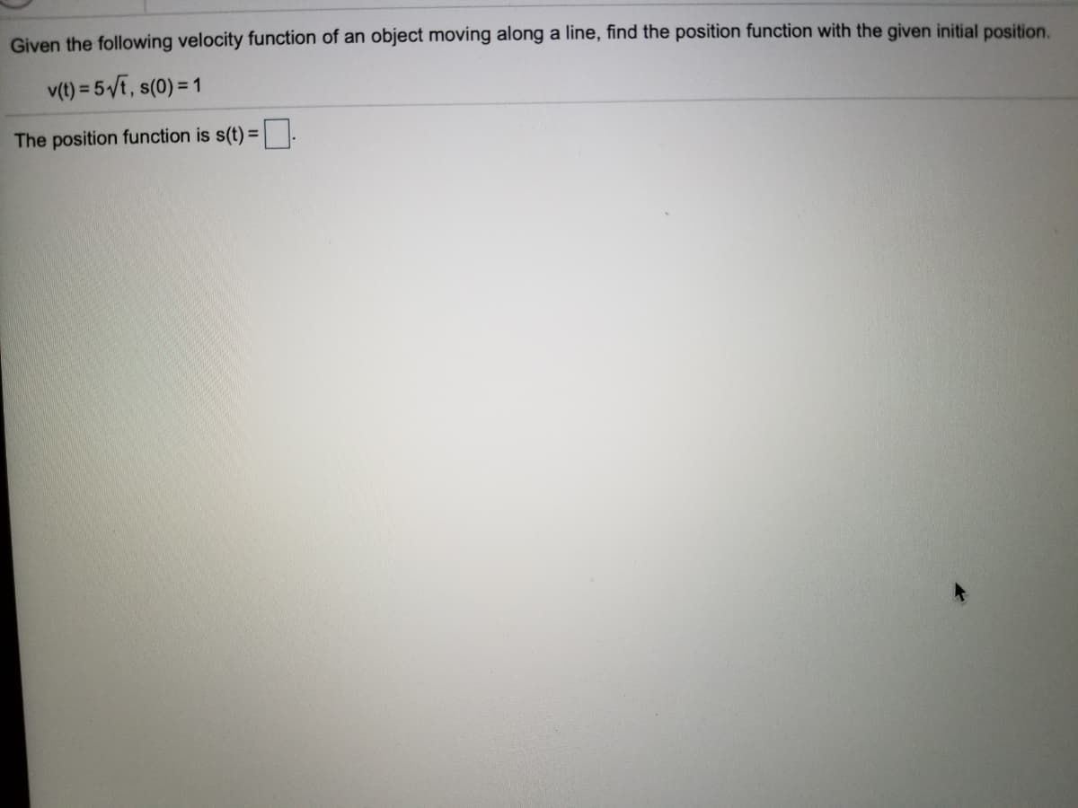 Given the following velocity function of an object moving along a line, find the position function with the given initial position.
v(t) = 5 E, s(0) = 1
The position function is s(t) = .
