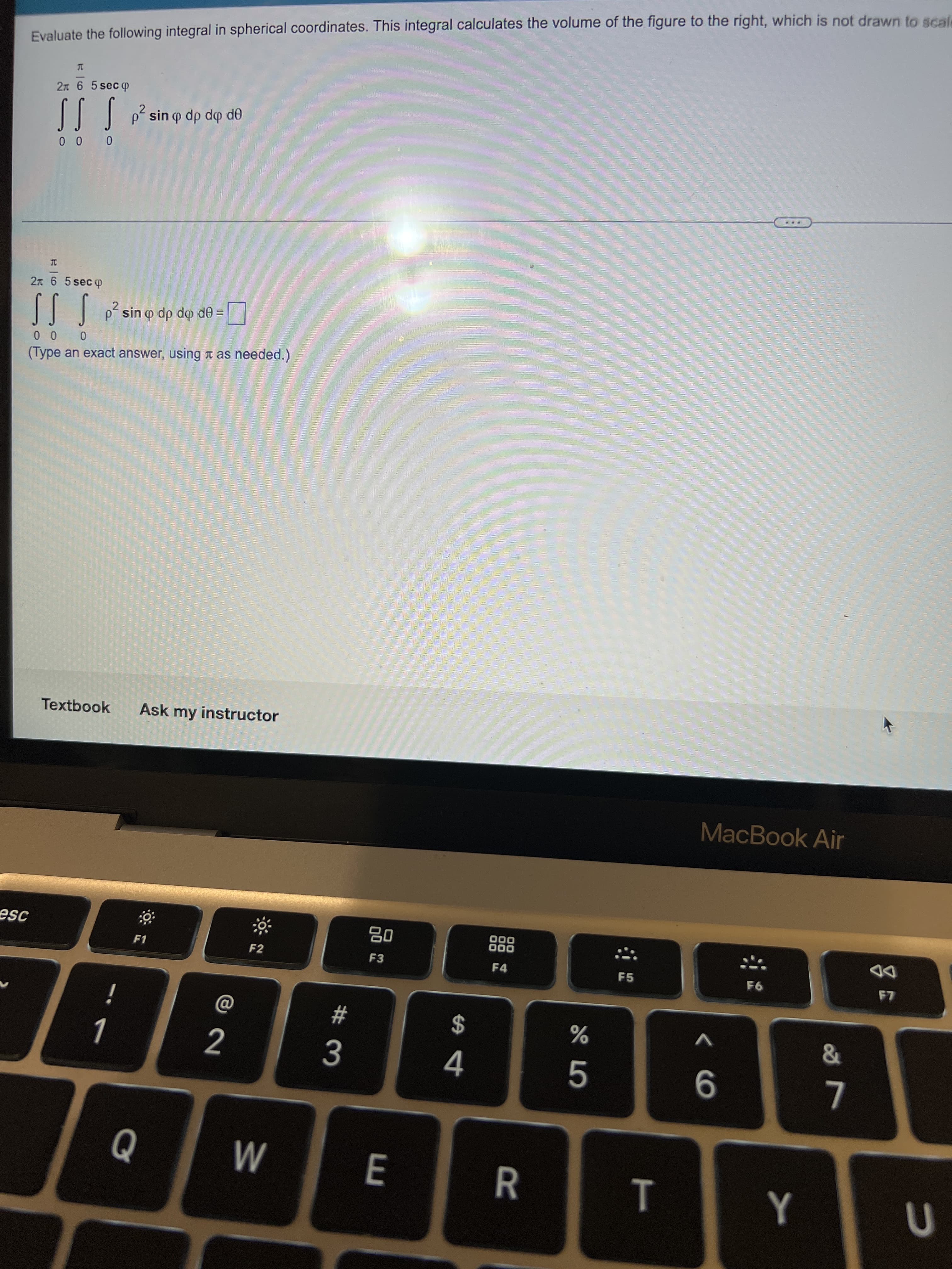 esc
Evaluate the following integral in spherical coordinates. This integral calculates the volume of the figure to the right, which is not drawn to scale
T
2 6 5 seco
SSS p² sin p dp do de
000
***
I
2л 6 5 sec
2
S S S p² sin q dp
psin o dp do de = ☐
0 0 0
(Type an exact answer, using as needed.)
Textbook Ask my instructor
MacBook Air
F1
F2
F6
!
Q
72
W
#
3
80
F3
E
$
4
000
000
F4
R
45
%
F5
< 6
T Y
&
7
8
F7
U