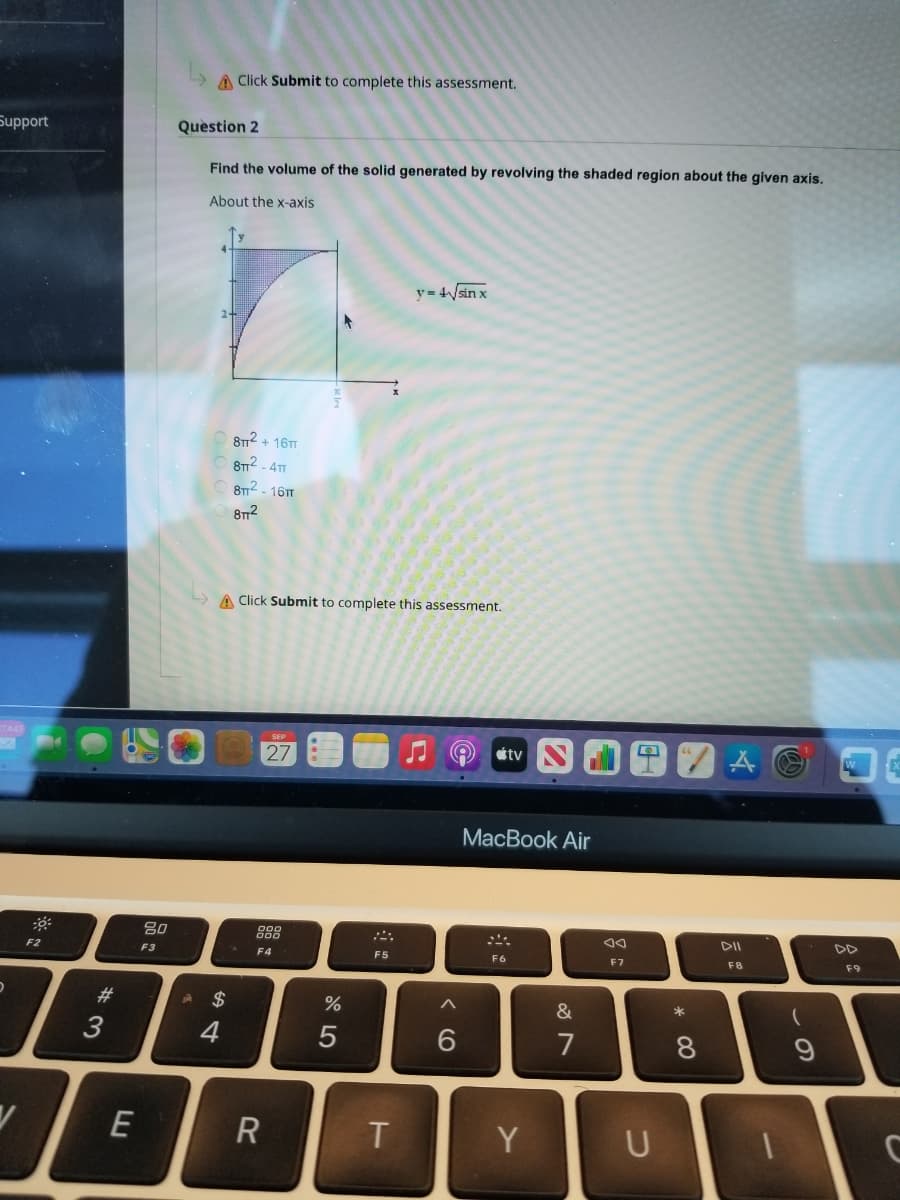 A Click Submit to complete this assessment.
Support
Question 2
Find the volume of the solid generated by revolving the shaded region about the given axis.
About the x-axis
y= 4sin x
8T12 + 16T
8T2 - 41
8T2 - 161T
812
A Click Submit to complete this assessment.
27
etv S
MacBook Air
80
888
F2
F3
F4
F5
F6
F7
F8
F9
23
$
&
3
4
7
8.
E
Y
