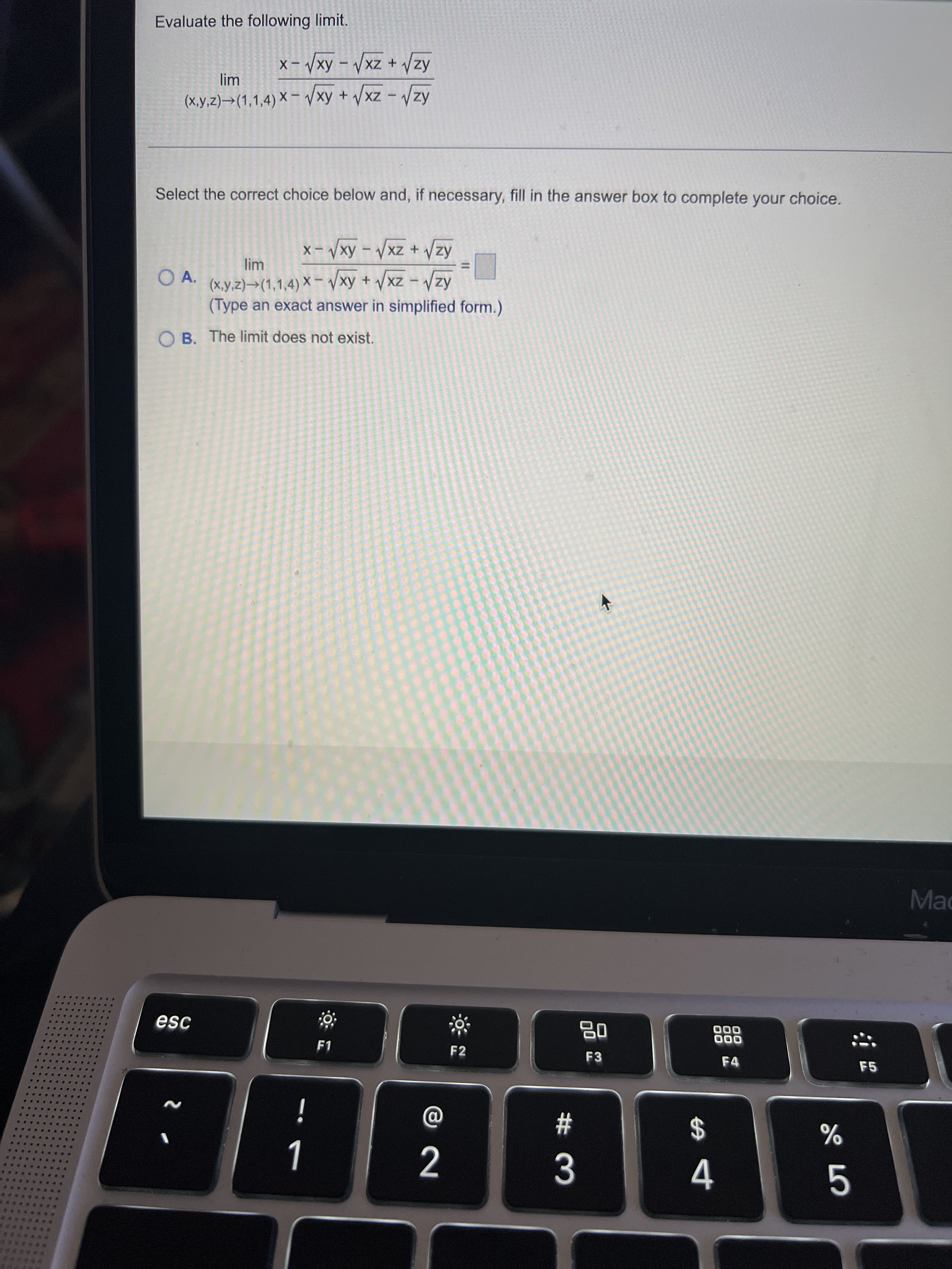 Evaluate the following limit.
Kz^ + Zx^ - Ax^ -x
(X,y,z)→(1,1,4) X – /xy + /xz - /zy
Select the correct choice below and, if necessary, fill in the answer box to complete your choice.
lim
O A.
(x,y,z)→(1,1,4) X
AzA + zxA - Ax^– X
– /xy + /xz - Vzy
(Type an exact answer in simplified form.)
Kz ^ – zx^ +
O B. The limit does not exist.
Mac
esc
品
F3
000
000
F4
F2
F5
%23
$
2
%
5.
****
****
