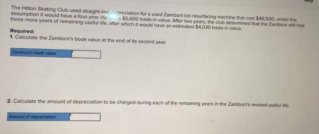 The Hilton Skating Club used straight-linepreciation for a used Zamboni ice-resurfacing machine that cost $46,500, under the
assumption it would have a four-year life
three more years of remaining useful life, after which it would have an estimated $4,030 trade-in value.
a $5,600 trade-in value. After two years, the club determined that the Zamboni still had
Required:
1. Calculate the Zamboni's book value at the end of its second year.
Zamboni's book value
2. Calculate the amount of depreciation to be charged during each of the remaining years in the Zamboni's revised useful life.
Help
Amount of depreciation