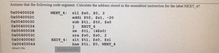 Assume that the following code segment. Calculate the address stored in the assembled instruction for the label NEXT 4?
Ox00400028
sll $s0, $0, 3
addi $to, $s1, -20
sub $t1, $to, $s0
NEXT 4:
Ox0040002C
Ox00400030
Ox00400034
EXIT 4
Ox00400038
$t1, (4$s0)
sra $s0, $s0, 2
slt $t1, $so, $s1
bne $t1, $0, NEXT
Sw
Ox0040003c
Ox00400040
EXIT 4:
Ox00400044
Attach File
rowie Lecal Fes
