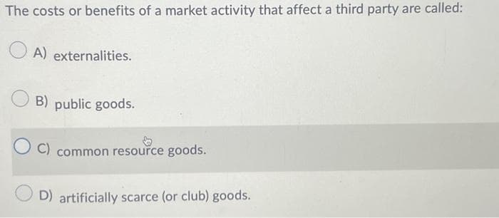 The costs or benefits of a market activity that affect a third party are called:
A) externalities.
B) public goods.
C) common resource goods.
D) artificially scarce (or club) goods.