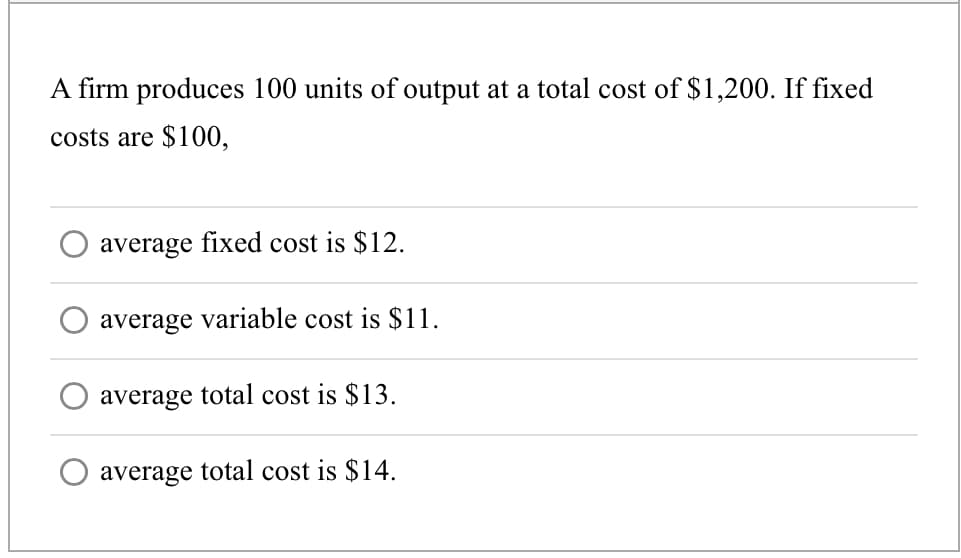 A firm produces 100 units of output at a total cost of $1,200. If fixed
costs are $100,
average fixed cost is $12.
average variable cost is $11.
average total cost is $13.
average total cost is $14.