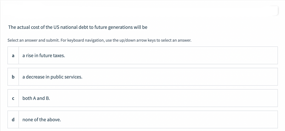 The actual cost of the US national debt to future generations will be
Select an answer and submit. For keyboard navigation, use the up/down arrow keys to select an answer.
a
b
C
d
a rise in future taxes.
a decrease in public services.
both A and B.
none of the above.