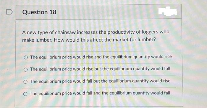 Question 18
A new type of chainsaw increases the productivity of loggers who
make lumber. How would this affect the market for lumber?
O The equilibrium price would rise and the equilibrium quantity would rise
O The equilibrium price would rise but the equilibrium quantity would fall
O The equilibrium price would fall but the equilibrium quantity would rise
O The equilibrium price would fall and the equilibrium quantity would fall