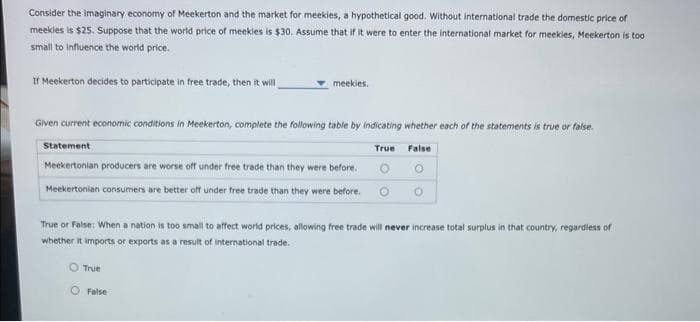 Consider the imaginary economy of Meekerton and the market for meekies, a hypothetical good. Without international trade the domestic price of
meekies is $25. Suppose that the world price of meekies is $30. Assume that if it were to enter the international market for meekies, Meekerton is too
small to influence the world price.
If Meekerton decides to participate in free trade, then it will
meekies.
Given current economic conditions in Meekerton, complete the following table by indicating whether each of the statements is true or false.
True
False
Statement
Meekertonian producers are worse off under free trade than they were before.
Meekertonian consumers are better off under free trade than they were before.
True or False: When a nation is too small to affect world prices, allowing free trade will never increase total surplus in that country, regardless of
whether it imports or exports as a result of international trade.
O True
False