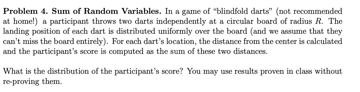 Problem 4. Sum of Random Variables. In a game of “blindfold darts" (not recommended
at home!) a participant throws two darts independently at a circular board of radius R. The
landing position of each dart is distributed uniformly over the board (and we assume that they
can't miss the board entirely). For each dart's location, the distance from the center is calculated
and the participant's score is computed as the sum of these two distances.
What is the distribution of the participant's score? You may use results proven in class without
re-proving them.