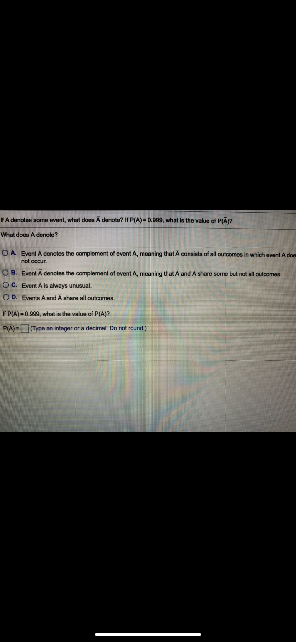 If A denotes some event, what does A denote? If P(A) = 0.999, what is the value of P(A)?
What does A denote?
O A. Event A denotes the complement of event A, meaning that A consists of all outcomes in which event A doe
not occur.
O B. Event A denotes the complement of event A, meaning that A and A share some but not all outcomes.
O C. Event A is always unusual.
O D. Events A and A share all outcomes.
If P(A) = 0.999, what is the value of P(A)?
P(A)= (Type an integer or a decimal. Do not round.)
